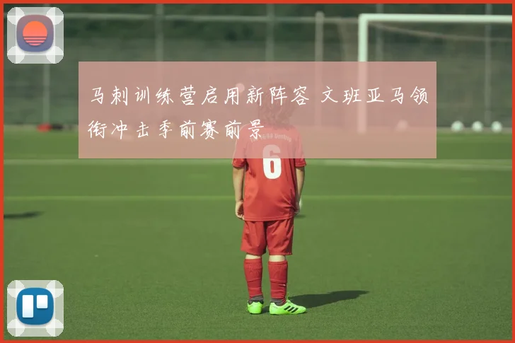 马刺训练营启用新阵容 文班亚马领衔冲击季前赛前景