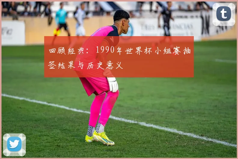 回顾经典：1990年世界杯小组赛抽签结果与历史意义