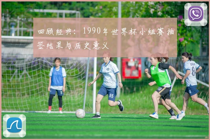 回顾经典:1990年世界杯小组赛抽签结果与历史意义