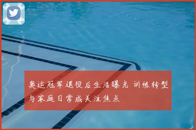 奥运冠军退役后生活曝光 训练转型与家庭日常成关注焦点