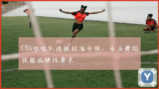 CBA啦啦队选拔标准升级，专业舞蹈技能成硬性要求