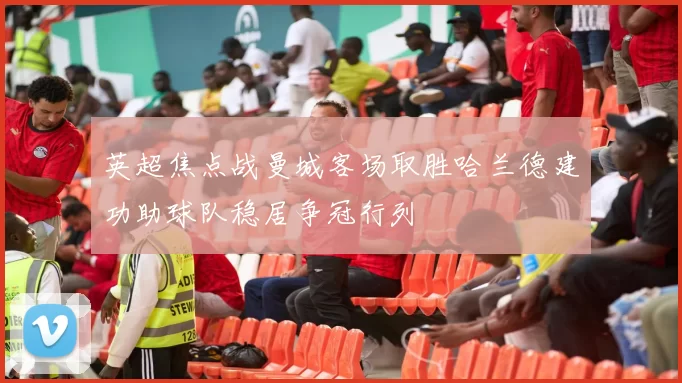 英超焦点战曼城客场取胜哈兰德建功助球队稳居争冠行列