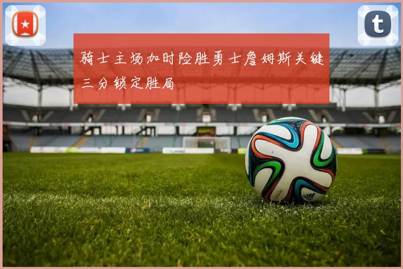 骑士主场加时险胜勇士詹姆斯关键三分锁定胜局