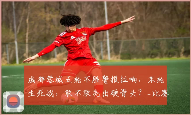 成都蓉城五轮不胜警报拉响，末轮生死战，敢不敢亮出硬骨头？_比赛_亚冠_席尔瓦
