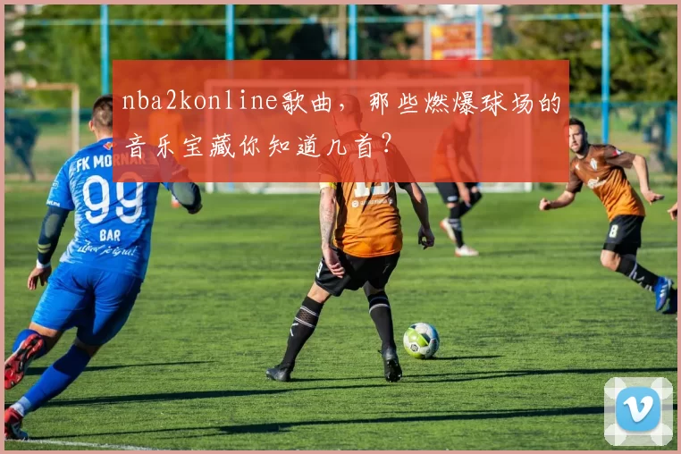 nba2konline歌曲，那些燃爆球场的音乐宝藏你知道几首？