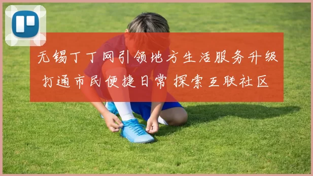 无锡丁丁网引领地方生活服务升级 打通市民便捷日常 探索互联社区治理