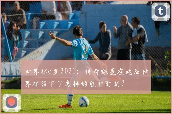 世界杯c罗2021：传奇球星在这届世界杯留下了怎样的经典时刻？