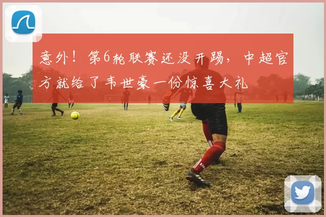 意外！第6轮联赛还没开踢，中超官方就给了韦世豪一份惊喜大礼