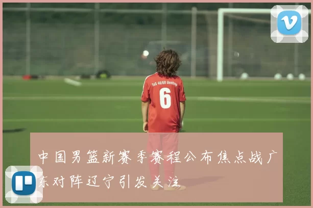 中国男篮新赛季赛程公布焦点战广东对阵辽宁引发关注