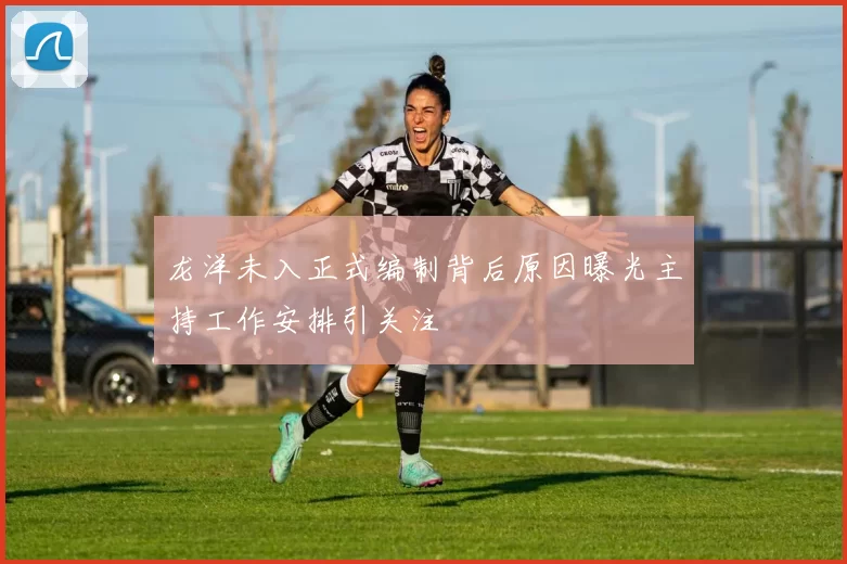 龙洋未入正式编制背后原因曝光主持工作安排引关注