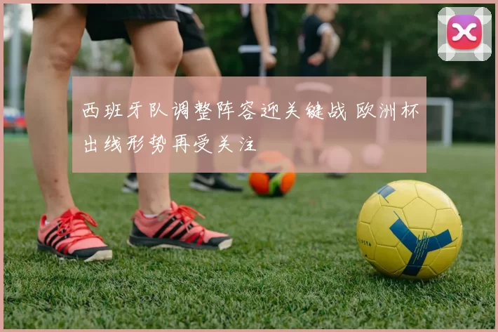 西班牙队调整阵容迎关键战 欧洲杯出线形势再受关注