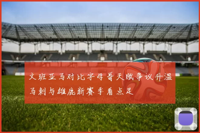 文班亚马对比字母哥天赋争议升温马刺与雄鹿新赛季看点足