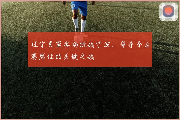 辽宁男篮客场挑战宁波，争夺季后赛席位的关键之战