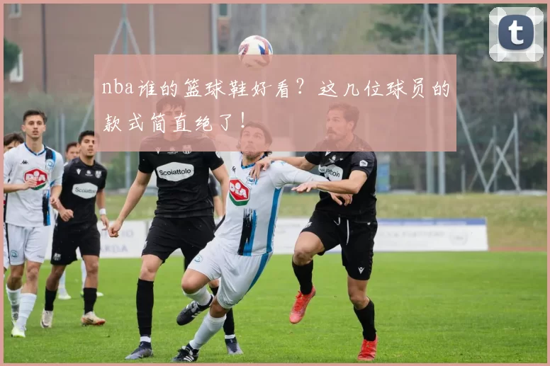 nba谁的篮球鞋好看?这几位球员的款式简直绝了!