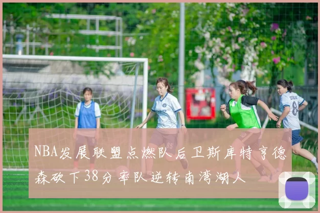 NBA发展联盟点燃队后卫斯库特亨德森砍下38分率队逆转南湾湖人