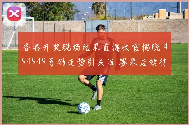 香港开奖现场结果直播收官揭晓 494949号码走势引关注 赛果后续待核验