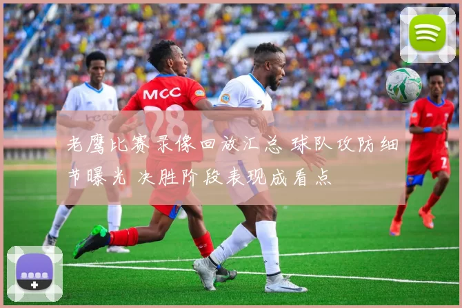 老鹰比赛录像回放汇总 球队攻防细节曝光 决胜阶段表现成看点