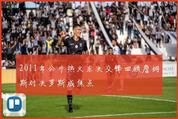 2011年公牛热火东决交锋回顾詹姆斯对决罗斯成焦点