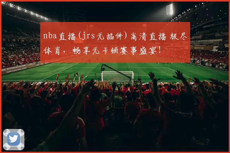 nba直播(jrs无插件)高清直播 极尽体育，畅享无卡顿赛事盛宴！