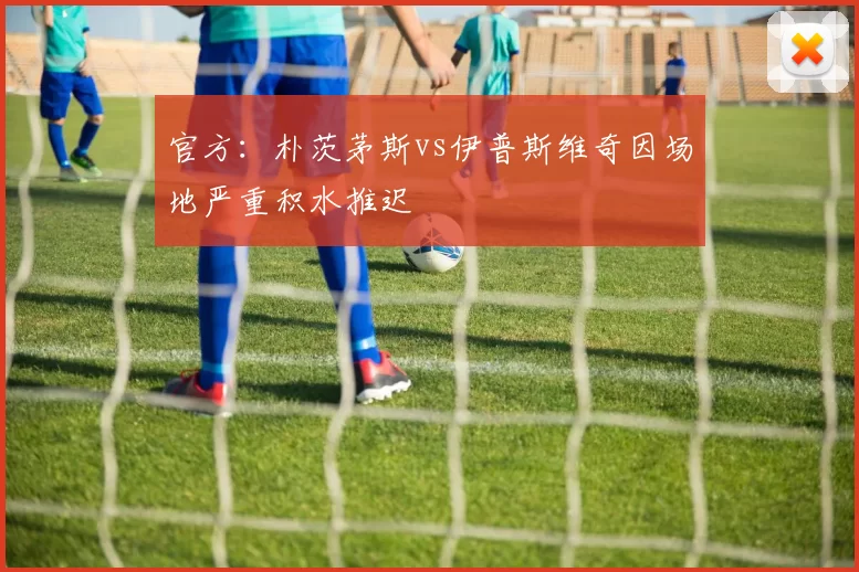 官方：朴茨茅斯vs伊普斯维奇因场地严重积水推迟