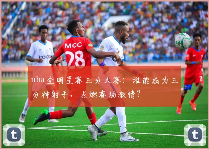 nba全明星赛三分大赛:谁能成为三分神射手,点燃赛场激情?