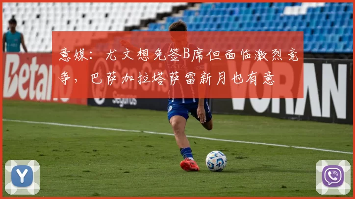 意媒：尤文想免签B席但面临激烈竞争，巴萨加拉塔萨雷新月也有意