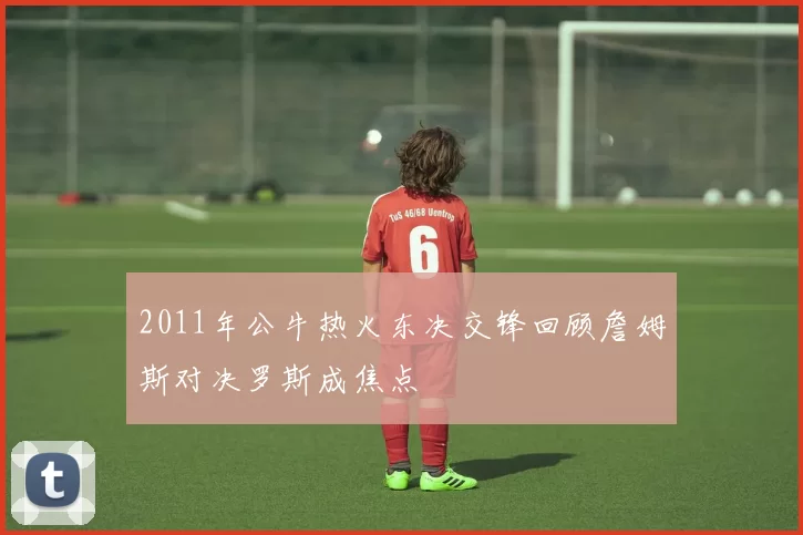 2011年公牛热火东决交锋回顾詹姆斯对决罗斯成焦点