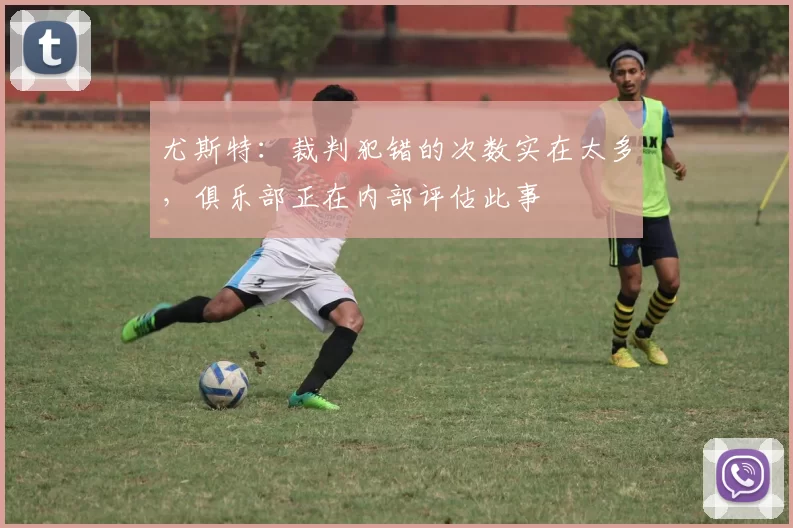 尤斯特:裁判犯错的次数实在太多,俱乐部正在内部评估此事