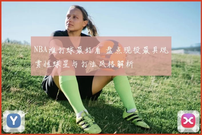 NBA谁打球最好看 盘点现役最具观赏性球星与打法风格解析