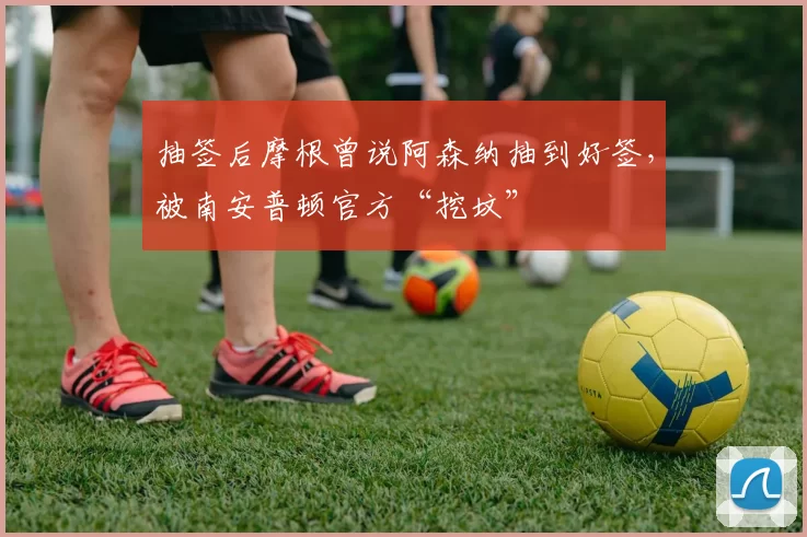 抽签后摩根曾说阿森纳抽到好签,被南安普顿官方“挖坟”