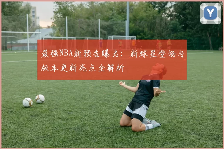 最强NBA新预告曝光：新球星登场与版本更新亮点全解析