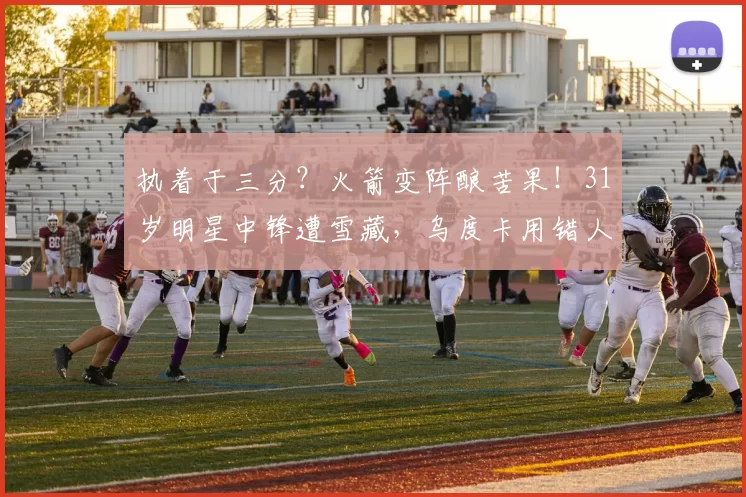 执着于三分？火箭变阵酿苦果！31岁明星中锋遭雪藏，乌度卡用错人