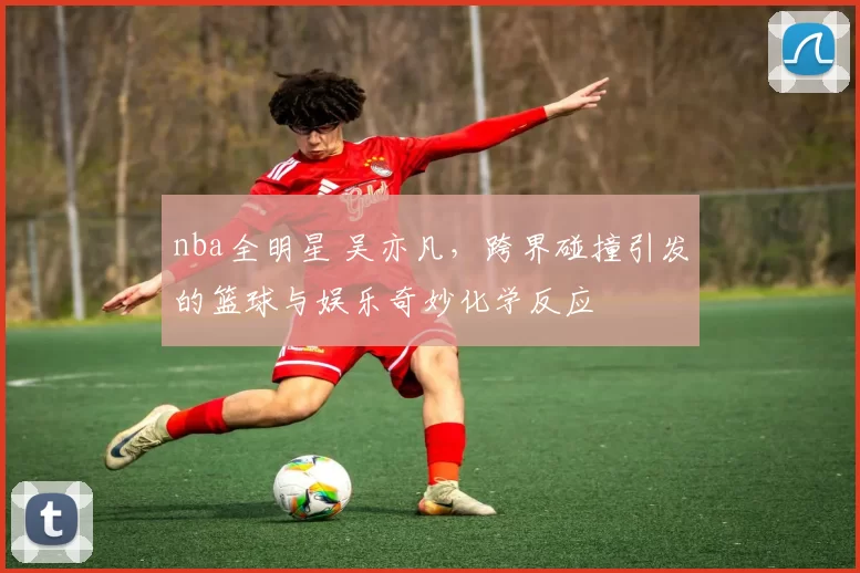 nba全明星 吴亦凡，跨界碰撞引发的篮球与娱乐奇妙化学反应