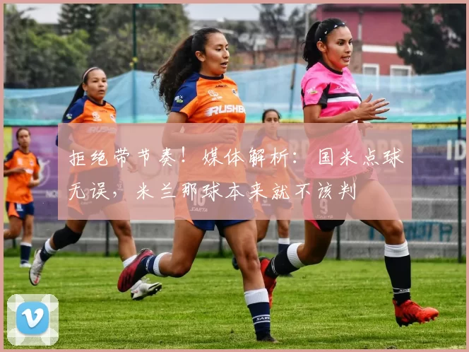 拒绝带节奏!媒体解析:国米点球无误,米兰那球本来就不该判