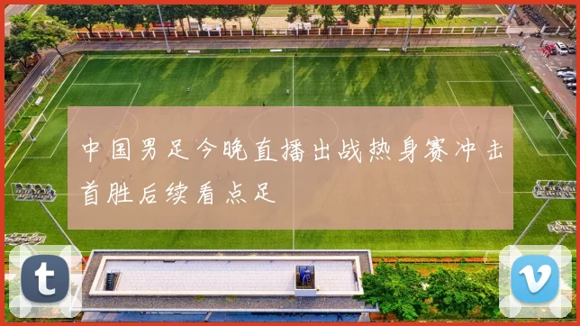 中国男足今晚直播出战热身赛冲击首胜后续看点足