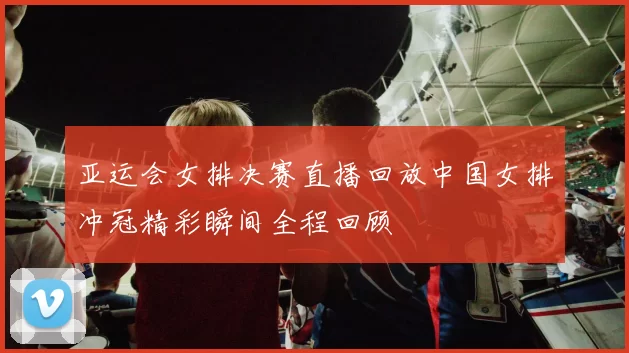 亚运会女排决赛直播回放中国女排冲冠精彩瞬间全程回顾