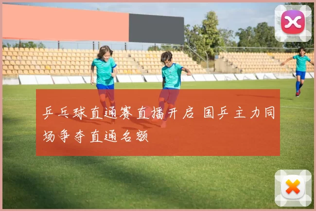 乒乓球直通赛直播开启 国乒主力同场争夺直通名额