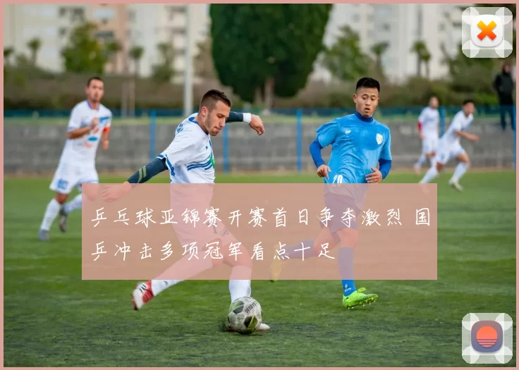 乒乓球亚锦赛开赛首日争夺激烈 国乒冲击多项冠军看点十足