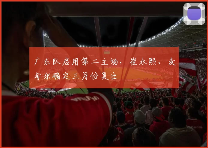广东队启用第二主场，崔永熙、麦考尔确定三月份复出