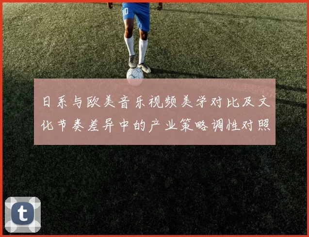 日系与欧美音乐视频美学对比及文化节奏差异中的产业策略调性对照