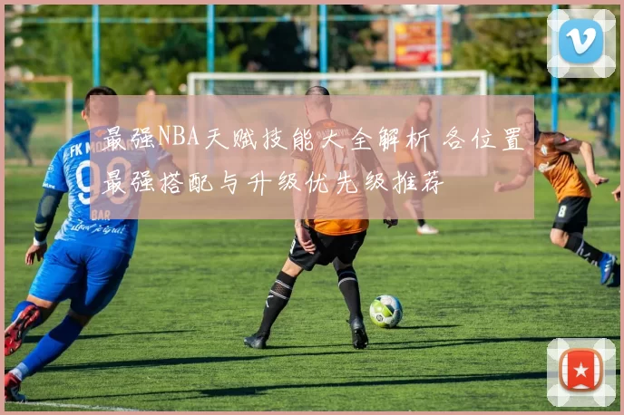 最强NBA天赋技能大全解析 各位置最强搭配与升级优先级推荐