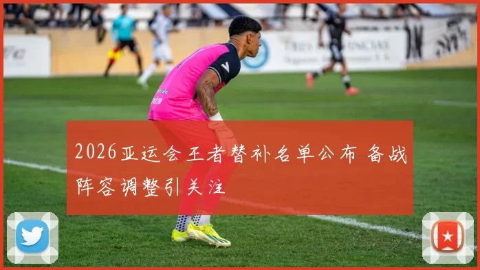 2026亚运会王者替补名单公布 备战阵容调整引关注