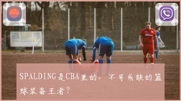 SPALDING是CBA里的，不可或缺的篮球装备王者？