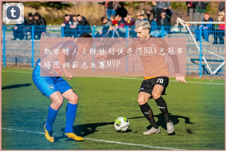 凯尔特人击败独行侠夺得NBA总冠军塔图姆获总决赛MVP