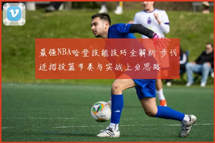 最强NBA哈登技能技巧全解析 步伐连招投篮节奏与实战上分思路