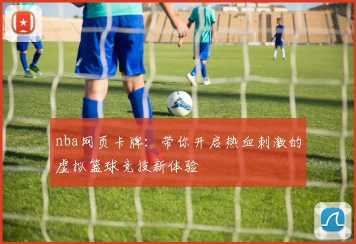nba网页卡牌：带你开启热血刺激的虚拟篮球竞技新体验