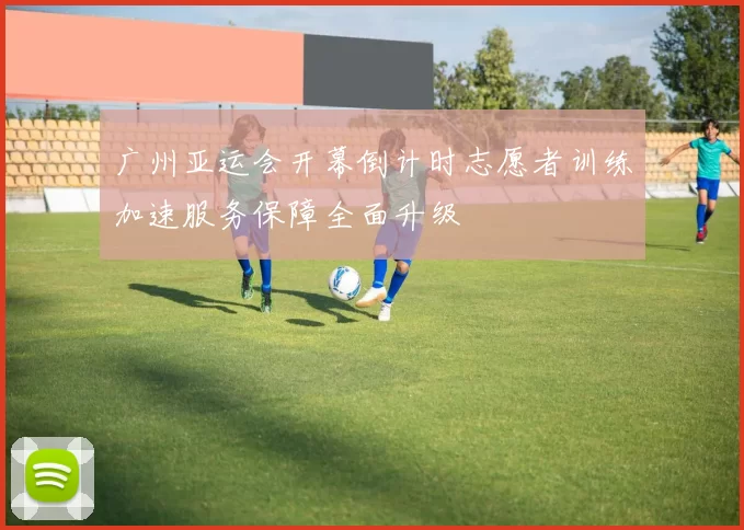 广州亚运会开幕倒计时志愿者训练加速服务保障全面升级