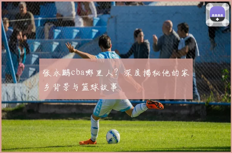 张永鹏cba哪里人？深度揭秘他的家乡背景与篮球故事