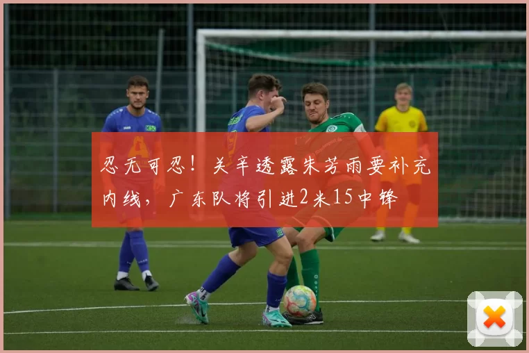 忍无可忍!关辛透露朱芳雨要补充内线,广东队将引进2米15中锋