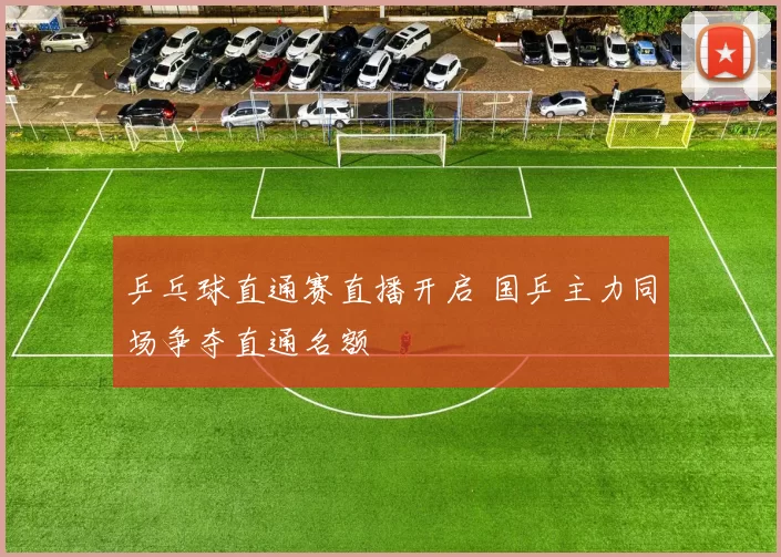 乒乓球直通赛直播开启 国乒主力同场争夺直通名额